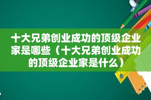 十大兄弟创业成功的顶级企业家是哪些（十大兄弟创业成功的顶级企业家是什么）