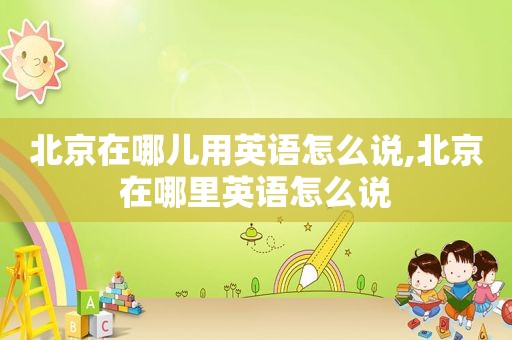 北京在哪儿用英语怎么说,北京在哪里英语怎么说