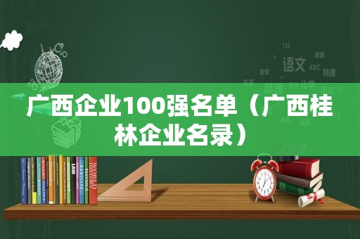 广西企业100强名单（广西桂林企业名录）