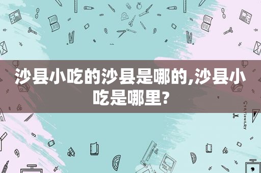 沙县小吃的沙县是哪的,沙县小吃是哪里?