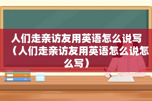 人们走亲访友用英语怎么说写（人们走亲访友用英语怎么说怎么写）