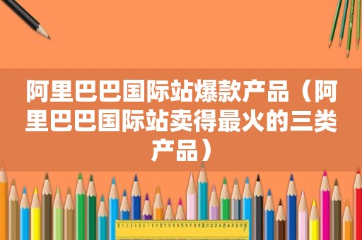 阿里巴巴国际站爆款产品（阿里巴巴国际站卖得最火的三类产品）