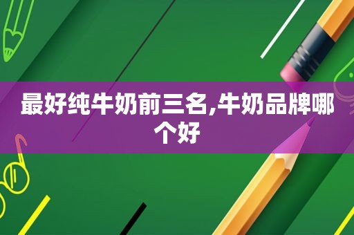 最好纯牛奶前三名,牛奶品牌哪个好