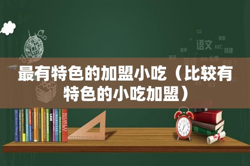 最有特色的加盟小吃（比较有特色的小吃加盟）
