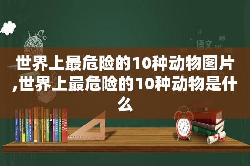 世界上最危险的10种动物图片,世界上最危险的10种动物是什么