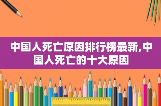 中国人死亡原因排行榜最新,中国人死亡的十大原因