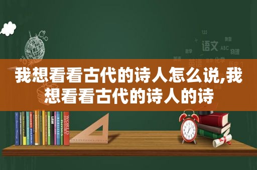 我想看看古代的诗人怎么说,我想看看古代的诗人的诗