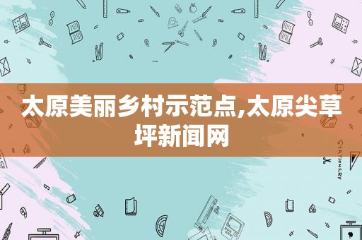 太原美丽乡村示范点,太原尖草坪新闻网