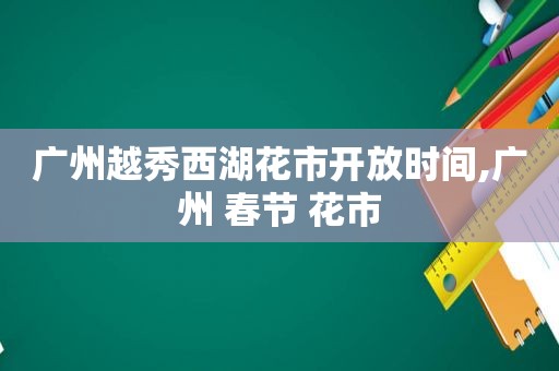 广州越秀西湖花市开放时间,广州 春节 花市