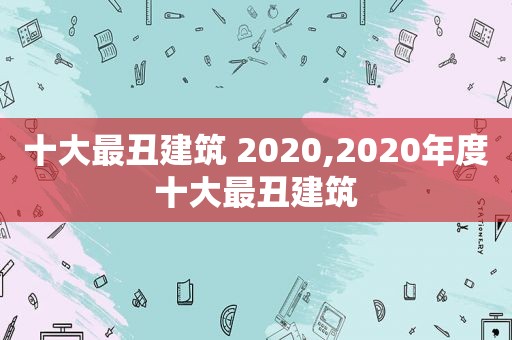 十大最丑建筑 2020,2020年度十大最丑建筑