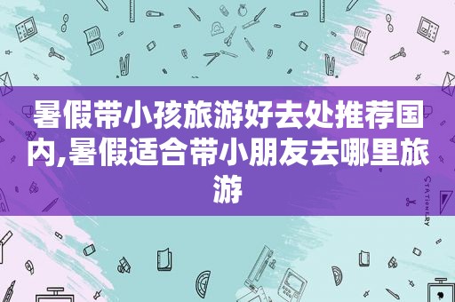 暑假带小孩旅游好去处推荐国内,暑假适合带小朋友去哪里旅游