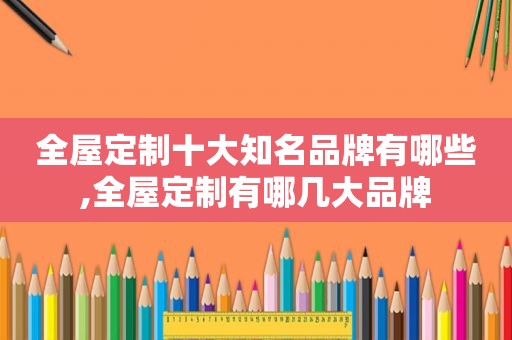 全屋定制十大知名品牌有哪些,全屋定制有哪几大品牌