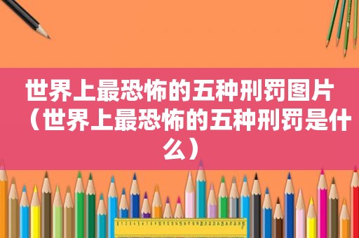世界上最恐怖的五种刑罚图片（世界上最恐怖的五种刑罚是什么）