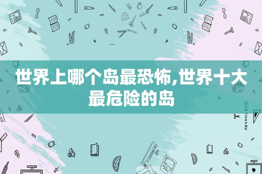 世界上哪个岛最恐怖,世界十大最危险的岛
