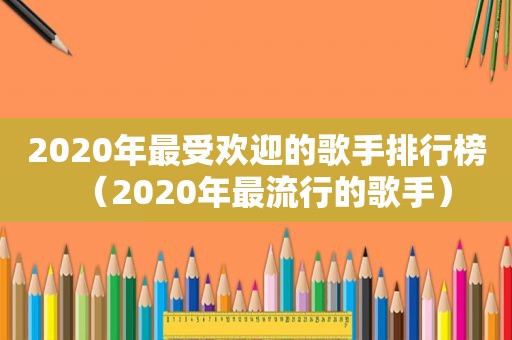 2020年最受欢迎的歌手排行榜（2020年最流行的歌手）