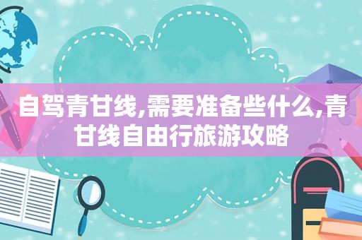 自驾青甘线,需要准备些什么,青甘线自由行旅游攻略
