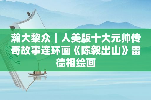 瀚大黎众｜人美版十大元帅传奇故事连环画《陈毅出山》雷德祖绘画