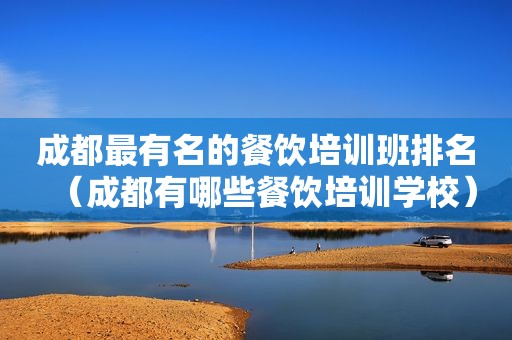 成都最有名的餐饮培训班排名（成都有哪些餐饮培训学校）