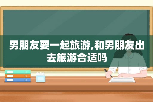 男朋友要一起旅游,和男朋友出去旅游合适吗