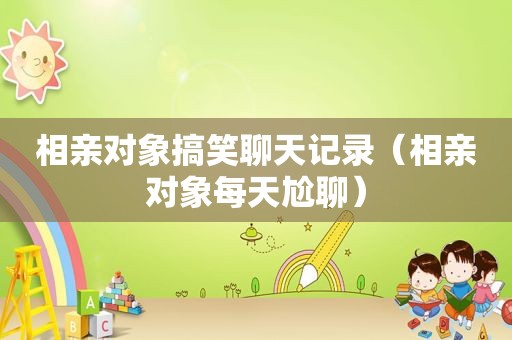相亲对象搞笑聊天记录（相亲对象每天尬聊）