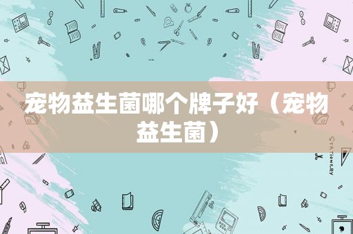 宠物益生菌哪个牌子好（宠物益生菌）