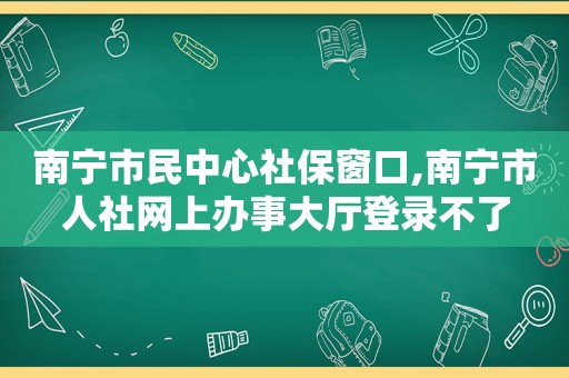 南宁市民中心社保窗口,南宁市人社网上办事大厅登录不了