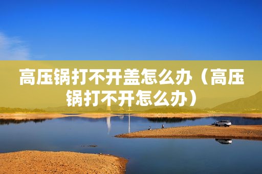 高压锅打不开盖怎么办（高压锅打不开怎么办）