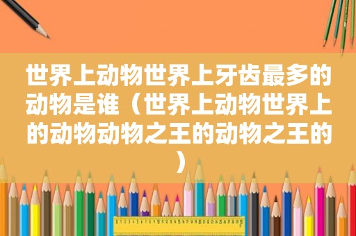世界上动物世界上牙齿最多的动物是谁（世界上动物世界上的动物动物之王的动物之王的）