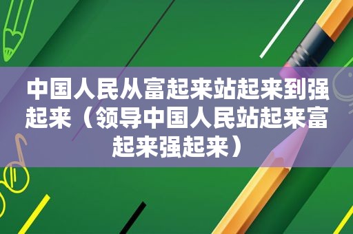 中国人民从富起来站起来到强起来（领导中国人民站起来富起来强起来）