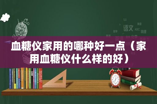 血糖仪家用的哪种好一点（家用血糖仪什么样的好）