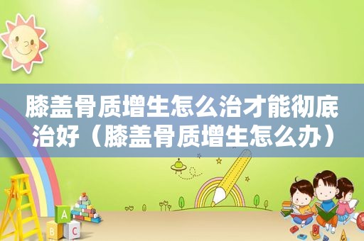 膝盖骨质增生怎么治才能彻底治好（膝盖骨质增生怎么办）