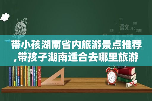 带小孩湖南省内旅游景点推荐,带孩子湖南适合去哪里旅游