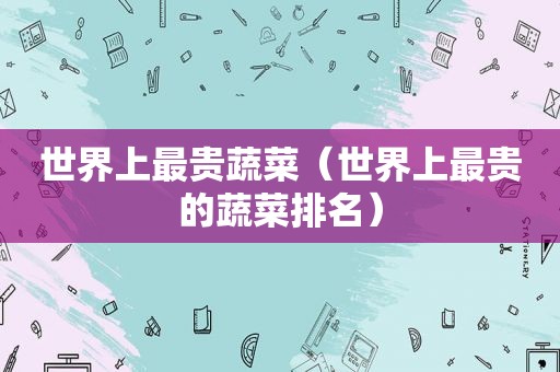 世界上最贵蔬菜（世界上最贵的蔬菜排名）