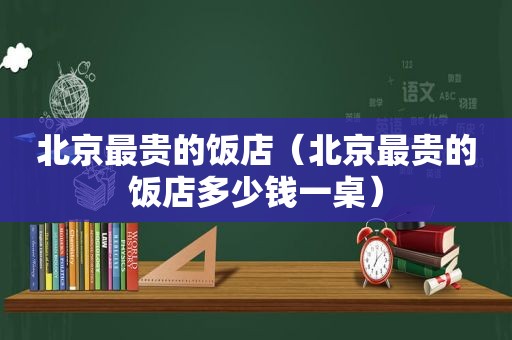 北京最贵的饭店（北京最贵的饭店多少钱一桌）