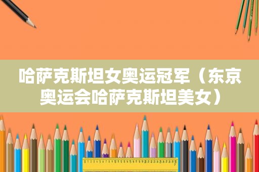 哈萨克斯坦女奥运冠军（东京奥运会哈萨克斯坦美女）