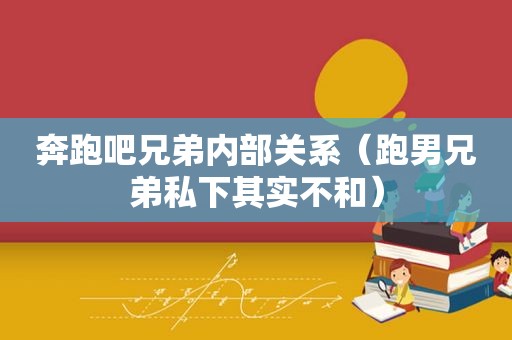 奔跑吧兄弟内部关系（跑男兄弟私下其实不和）