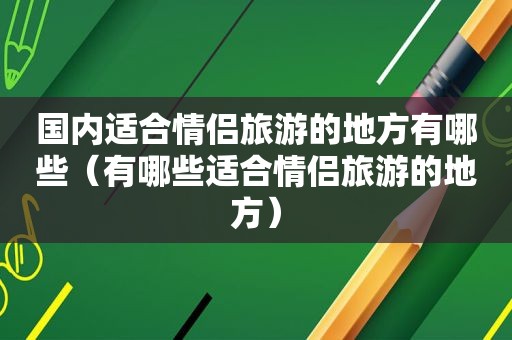 国内适合情侣旅游的地方有哪些（有哪些适合情侣旅游的地方）