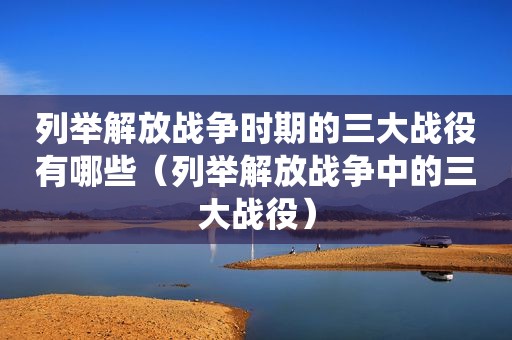 列举解放战争时期的三大战役有哪些（列举解放战争中的三大战役）