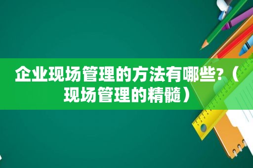 企业现场管理的方法有哪些?（现场管理的精髓）