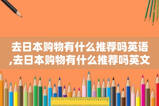 去日本购物有什么推荐吗英语,去日本购物有什么推荐吗英文