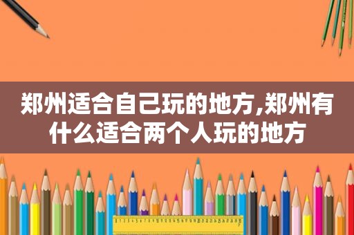 郑州适合自己玩的地方,郑州有什么适合两个人玩的地方