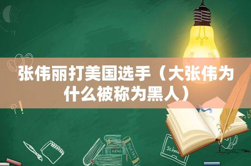 张伟丽打美国选手（大张伟为什么被称为黑人）