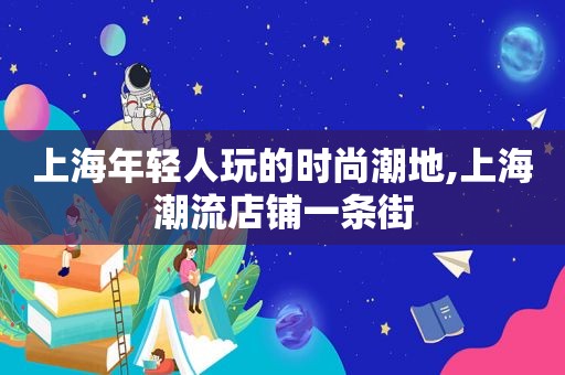 上海年轻人玩的时尚潮地,上海潮流店铺一条街