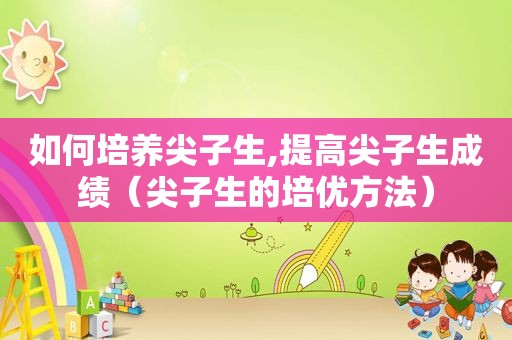如何培养尖子生,提高尖子生成绩（尖子生的培优方法）