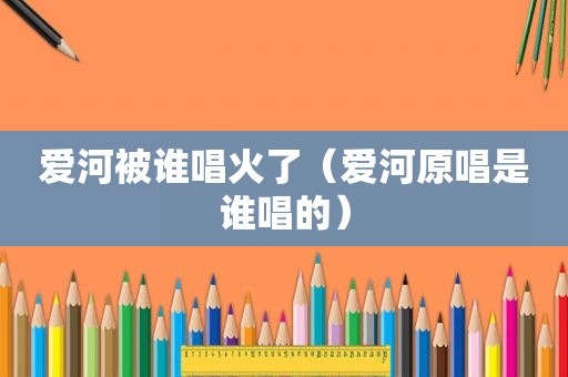 爱河被谁唱火了（爱河原唱是谁唱的）