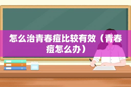怎么治青春痘比较有效（青春痘怎么办）