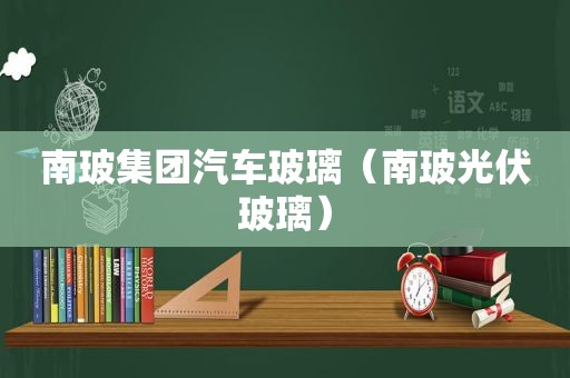 南玻集团汽车玻璃（南玻光伏玻璃）