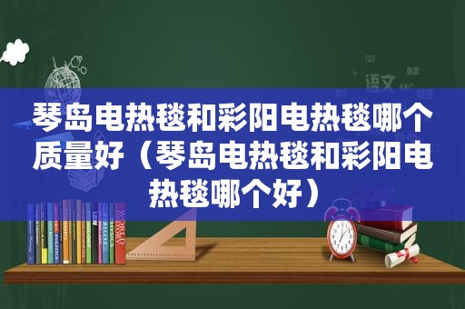 琴岛电热毯和彩阳电热毯哪个质量好（琴岛电热毯和彩阳电热毯哪个好）