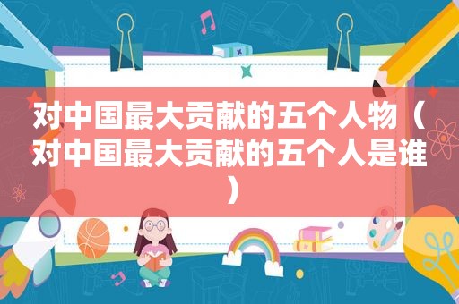 对中国最大贡献的五个人物（对中国最大贡献的五个人是谁）