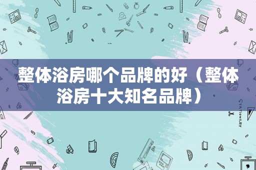 整体浴房哪个品牌的好（整体浴房十大知名品牌）
